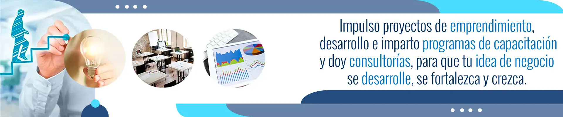 Impulso proyectos de emprendimiento, desarrollo e imparto programas de capacitación y doy consultorías, para que tu idea de negocio se desarrolle, se fortalezca y crezca.